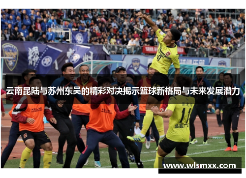 云南昆陆与苏州东吴的精彩对决揭示篮球新格局与未来发展潜力